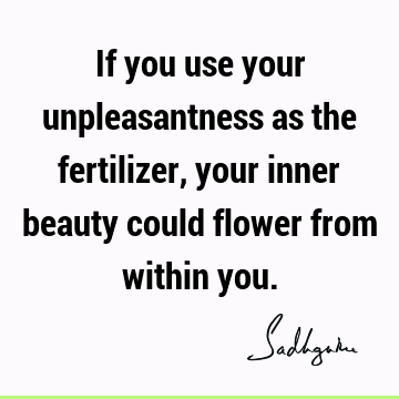 If you use your unpleasantness as the fertilizer, your inner beauty could flower from within