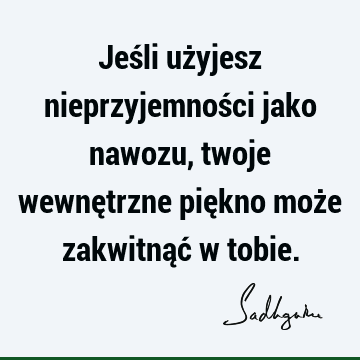 Jeśli użyjesz nieprzyjemności jako nawozu, twoje wewnętrzne piękno może zakwitnąć w