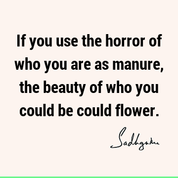 If you use the horror of who you are as manure, the beauty of who you could be could