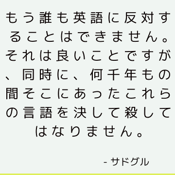 もう誰も英語に反対することはできません それは良いことですが 同時に 何千年もの間そこにあったこれらの言語を決して殺してはなりません サドゥグル