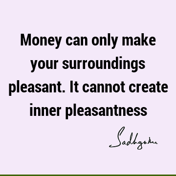 Money can only make your surroundings pleasant. It cannot create inner