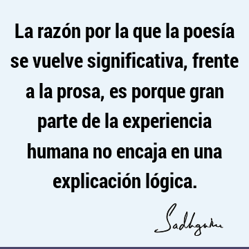 La razón por la que la poesía se vuelve significativa, frente a la prosa, es porque gran parte de la experiencia humana no encaja en una explicación ló