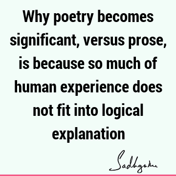 Why poetry becomes significant, versus prose, is because so much of human experience does not fit into logical