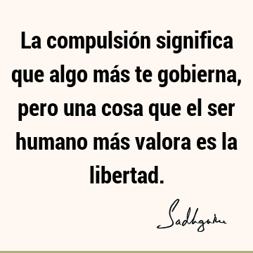 La compulsión significa que algo más te gobierna, pero una cosa que el ser humano más valora es la