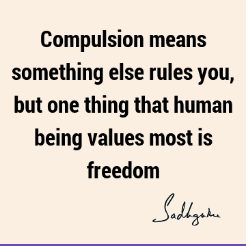 Compulsion means something else rules you, but one thing that human being values most is
