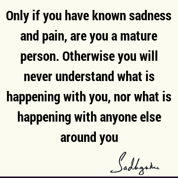 Only if you have known sadness and pain, are you a mature person. Otherwise you will never understand what is happening with you, nor what is happening with