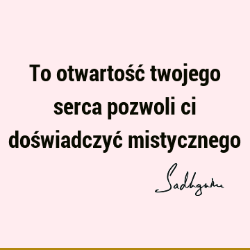 To otwartość twojego serca pozwoli ci doświadczyć