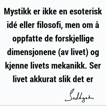 Mystikk er ikke en esoterisk idé eller filosofi, men om å oppfatte de forskjellige dimensjonene (av livet) og kjenne livets mekanikk. Ser livet akkurat slik