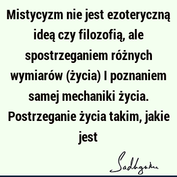 Mistycyzm nie jest ezoteryczną ideą czy filozofią, ale spostrzeganiem różnych wymiarów (życia) i poznaniem samej mechaniki życia. Postrzeganie życia takim,