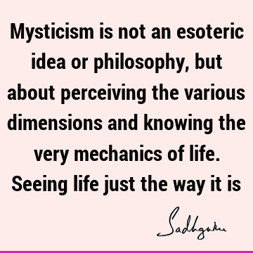 Mysticism is not an esoteric idea or philosophy, but about perceiving the various dimensions and knowing the very mechanics of life. Seeing life just the way