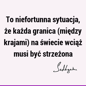 To niefortunna sytuacja, że każda granica (między krajami) na świecie wciąż musi być strzeż