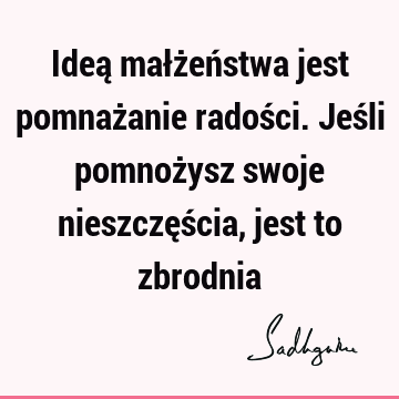 Ideą małżeństwa jest pomnażanie radości. Jeśli pomnożysz swoje nieszczęścia, jest to