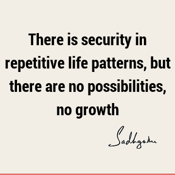 There is security in repetitive life patterns, but there are no possibilities, no
