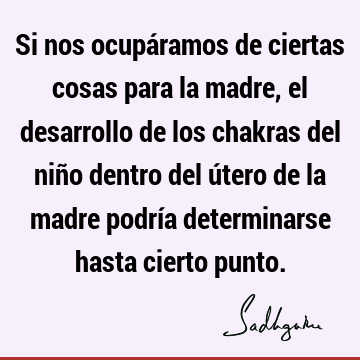 Si nos ocupáramos de ciertas cosas para la madre, el desarrollo de los chakras del niño dentro del útero de la madre podría determinarse hasta cierto