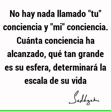 No hay nada llamado "tu" conciencia y "mi" conciencia. Cuánta conciencia ha alcanzado, qué tan grande es su esfera, determinará la escala de su