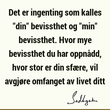 Det er ingenting som kalles "din" bevissthet og "min" bevissthet. Hvor mye bevissthet du har oppnådd, hvor stor er din sfære, vil avgjøre omfanget av livet