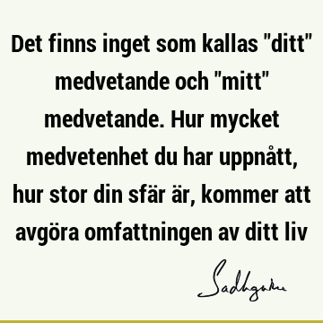 Det finns inget som kallas "ditt" medvetande och "mitt" medvetande. Hur mycket medvetenhet du har uppnått, hur stor din sfär är, kommer att avgöra omfattningen