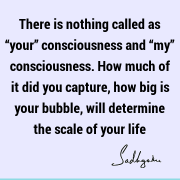 There is nothing called as “your” consciousness and “my” consciousness. How much of it did you capture, how big is your bubble, will determine the scale of