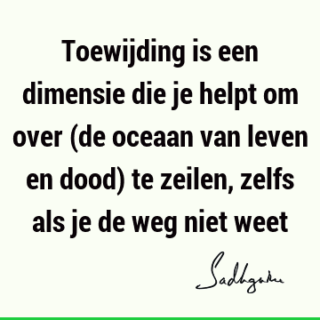 Toewijding is een dimensie die je helpt om over (de oceaan van leven en dood) te zeilen, zelfs als je de weg niet