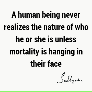 A human being never realizes the nature of who he or she is unless mortality is hanging in their
