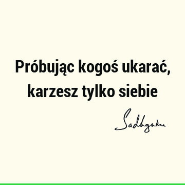 Próbując kogoś ukarać, karzesz tylko