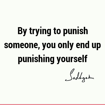 By trying to punish someone, you only end up punishing