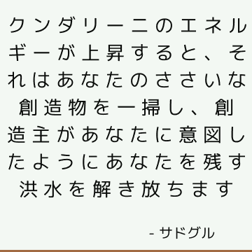 クンダリーニのエネルギーが上昇すると、それはあなたのささいな創造物を一掃し、創造主があなたに意図したようにあなたを残す洪水を解き放ちます