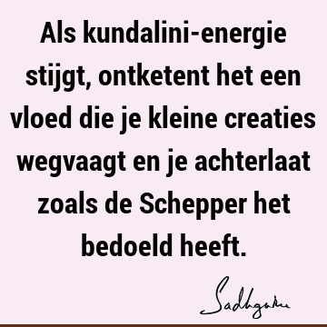 Als kundalini-energie stijgt, ontketent het een vloed die je kleine creaties wegvaagt en je achterlaat zoals de Schepper het bedoeld