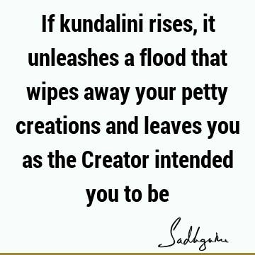 If kundalini rises, it unleashes a flood that wipes away your petty creations and leaves you as the Creator intended you to
