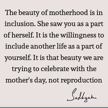 The beauty of motherhood is in inclusion. She saw you as a part of herself. It is the willingness to include another life as a part of yourself. It is that