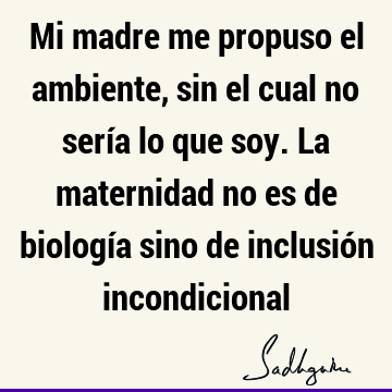 Mi madre me propuso el ambiente, sin el cual no sería lo que soy. La maternidad no es de biología sino de inclusión