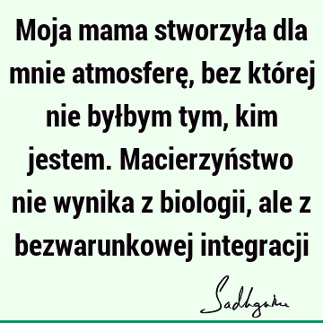 Moja mama stworzyła dla mnie atmosferę, bez której nie byłbym tym, kim jestem. Macierzyństwo nie wynika z biologii, ale z bezwarunkowej