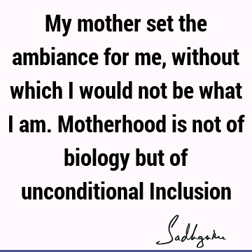 My mother set the ambiance for me, without which I would not be what I am. Motherhood is not of biology but of unconditional I