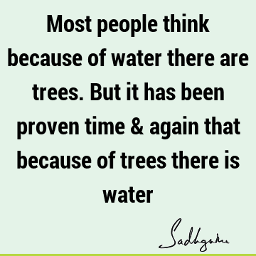 Most people think because of water there are trees. But it has been proven time & again that because of trees there is
