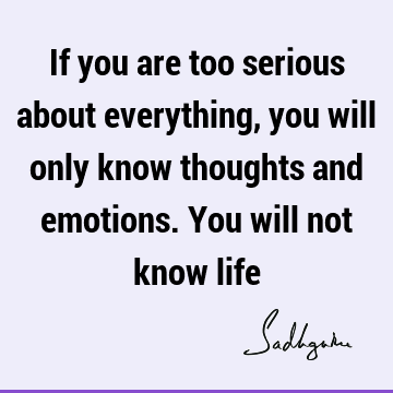 If you are too serious about everything, you will only know thoughts and emotions. You will not know