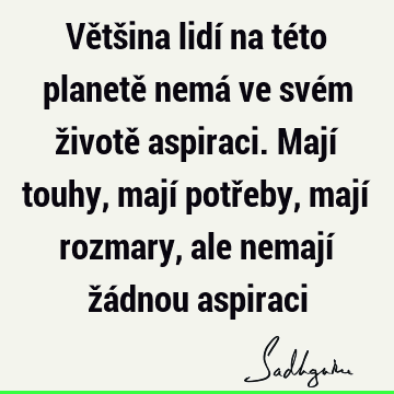 Většina lidí na této planetě nemá ve svém životě aspiraci. Mají touhy, mají potřeby, mají rozmary, ale nemají žádnou