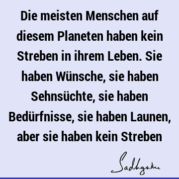 Die meisten Menschen auf diesem Planeten haben kein Streben in ihrem Leben. Sie haben Wünsche, sie haben Sehnsüchte, sie haben Bedürfnisse, sie haben Launen,