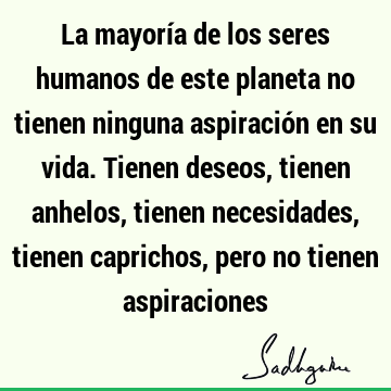 La mayoría de los seres humanos de este planeta no tienen ninguna aspiración en su vida. Tienen deseos, tienen anhelos, tienen necesidades, tienen caprichos,