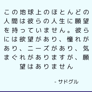 この地球上のほとんどの人間は彼らの人生に願望を持っていません。 彼らには欲望があり、憧れがあり、ニーズがあり、気まぐれがありますが、願望はありません