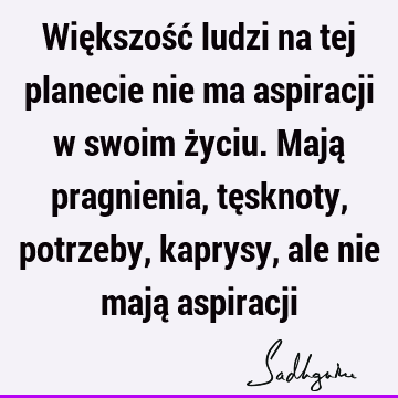 Większość ludzi na tej planecie nie ma aspiracji w swoim życiu. Mają pragnienia, tęsknoty, potrzeby, kaprysy, ale nie mają