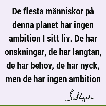 De flesta människor på denna planet har ingen ambition i sitt liv. De har önskningar, de har längtan, de har behov, de har nyck, men de har ingen