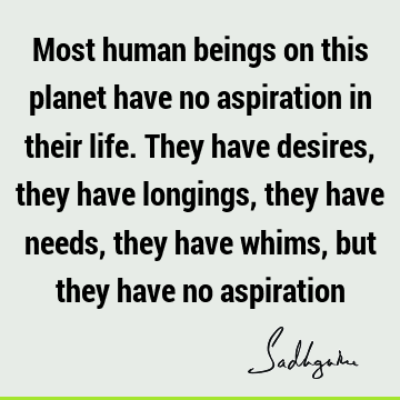 Most human beings on this planet have no aspiration in their life. They have desires, they have longings, they have needs, they have whims, but they have no
