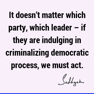 It doesn’t matter which party, which leader – if they are indulging in criminalizing democratic process, we must