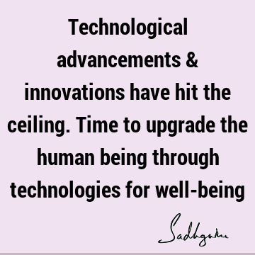 Technological advancements & innovations have hit the ceiling. Time to upgrade the human being through technologies for well-