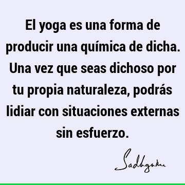 El yoga es una forma de producir una química de dicha. Una vez que seas dichoso por tu propia naturaleza, podrás lidiar con situaciones externas sin