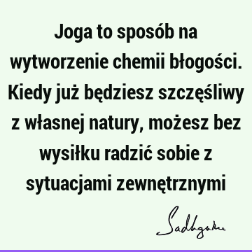 Joga to sposób na wytworzenie chemii błogości. Kiedy już będziesz szczęśliwy z własnej natury, możesz bez wysiłku radzić sobie z sytuacjami zewnę