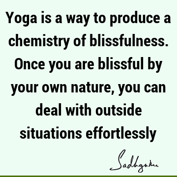 Yoga is a way to produce a chemistry of blissfulness. Once you are blissful by your own nature, you can deal with outside situations