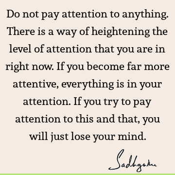 Do not pay attention to anything. There is a way of heightening the level of attention that you are in right now. If you become far more attentive, everything