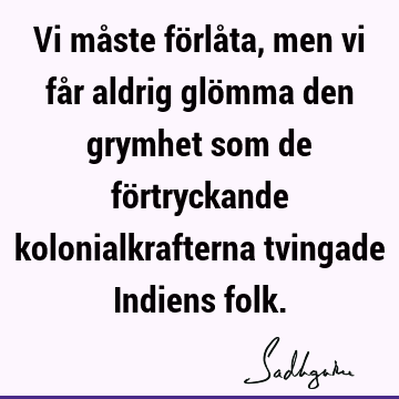 Vi måste förlåta, men vi får aldrig glömma den grymhet som de förtryckande kolonialkrafterna tvingade Indiens