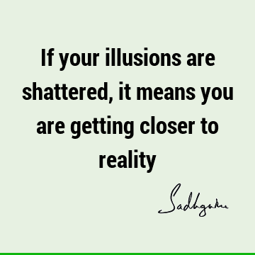 If your illusions are shattered, it means you are getting closer to